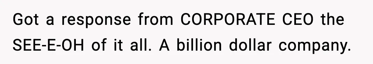 Got a response from CORPORATE CEO the SEE-E-OH of it all. A billion dollar company.