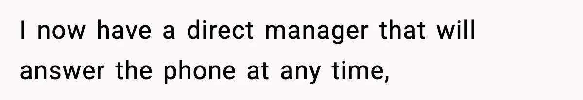 I now have a direct manager that will answer the phone at any time,
