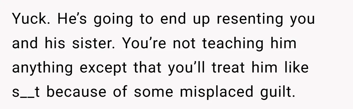 Yuck. He’s going to end up resenting you and his sister. You’re not teaching him anything except that you’ll treat him like s__t because of some misplaced guilt.