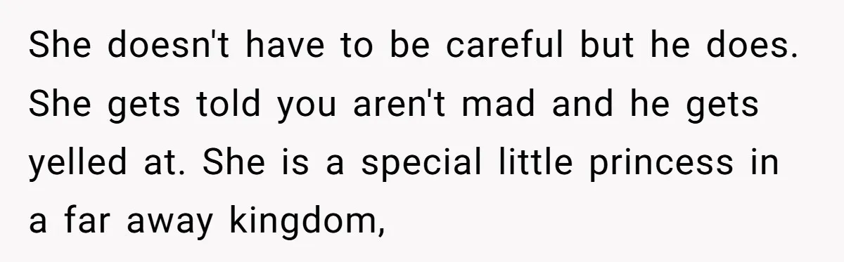 She doesn't have to be careful but he does. She gets told you aren't mad and he gets yelled at. She is a special little princess in a far away...