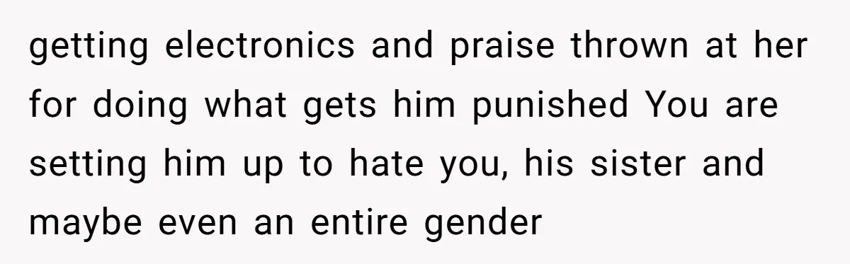 getting electronics and praise thrown at her for doing what gets him punished You are setting him up to hate you, his sister and maybe even an entire gender