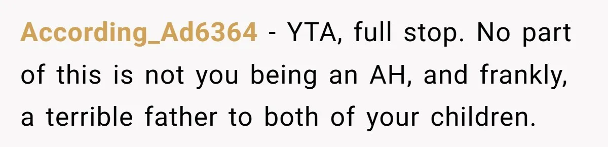 According_Ad6364 − YTA, full stop. No part of this is not you being an AH, and frankly, a terrible father to both of your children.