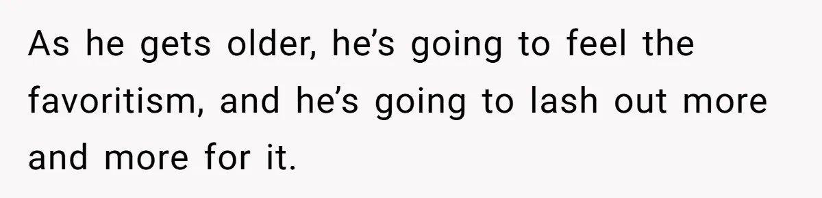 As he gets older, he’s going to feel the favoritism, and he’s going to lash out more and more for it.