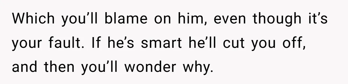 Which you’ll blame on him, even though it’s your fault. If he’s smart he’ll cut you off, and then you’ll wonder why.