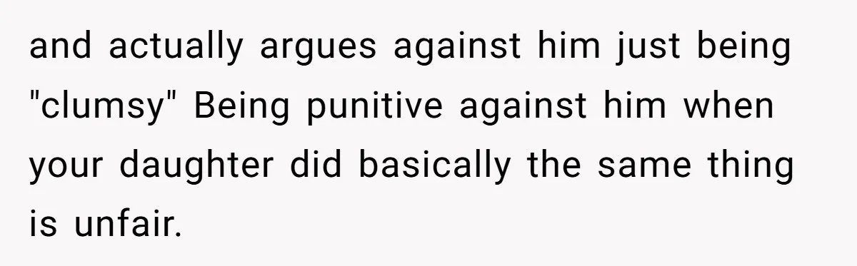 and actually argues against him just being "clumsy" Being punitive against him when your daughter did basically the same thing is unfair.