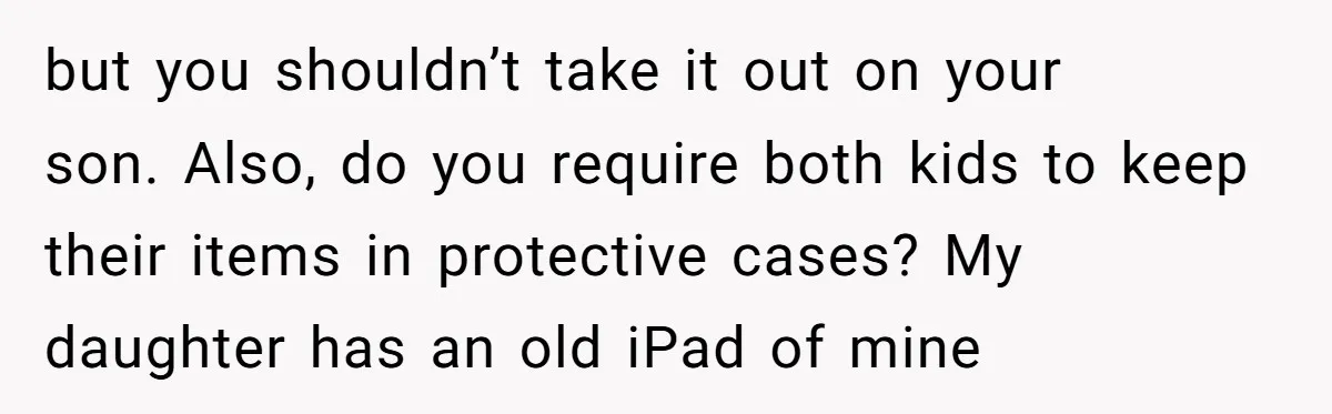 but you shouldn’t take it out on your son. Also, do you require both kids to keep their items in protective cases? My daughter has an old iPad of mine