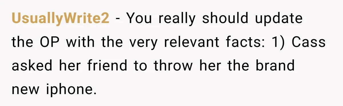 UsuallyWrite2 − You really should update the OP with the very relevant facts: 1) Cass asked her friend to throw her the brand new iphone.