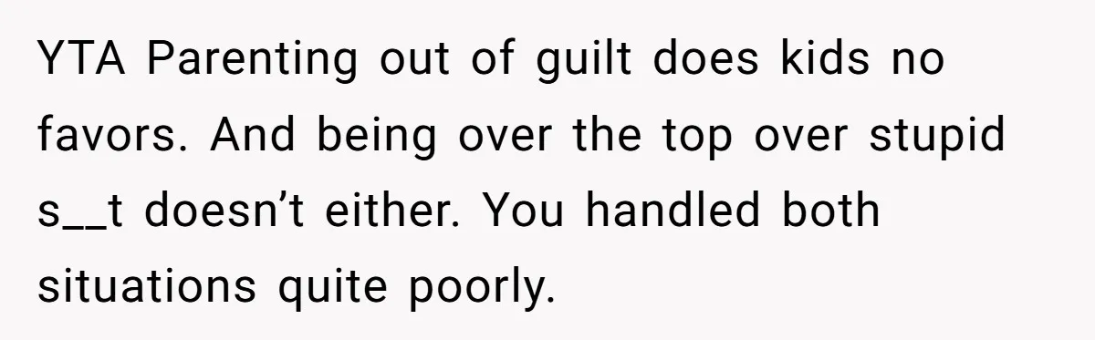 YTA Parenting out of guilt does kids no favors. And being over the top over stupid s__t doesn’t either. You handled both situations quite poorly.