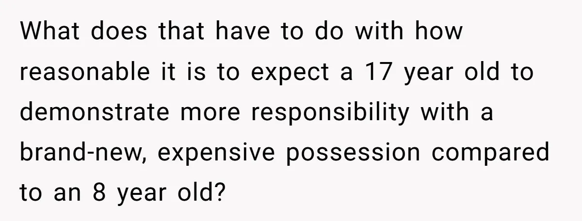 What does that have to do with how reasonable it is to expect a 17 year old to demonstrate more responsibility with a brand-new, expensive possession compared to an 8...