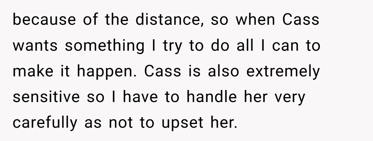 because of the distance, so when Cass wants something I try to do all I can to make it happen. Cass is also extremely sensitive so I have to handle...