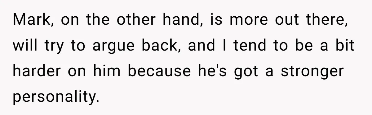 Mark, on the other hand, is more out there, will try to argue back, and I tend to be a bit harder on him because he's got a stronger personality.
