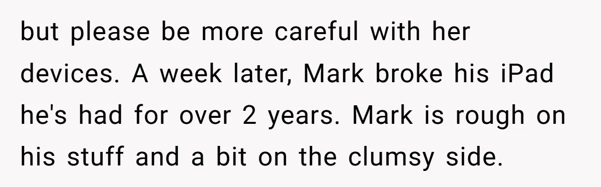 but please be more careful with her devices. A week later, Mark broke his iPad he's had for over 2 years. Mark is rough on his stuff and a bit...