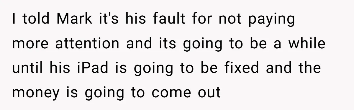 I told Mark it's his fault for not paying more attention and its going to be a while until his iPad is going to be fixed and the money is...
