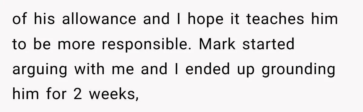 of his allowance and I hope it teaches him to be more responsible. Mark started arguing with me and I ended up grounding him for 2 weeks,