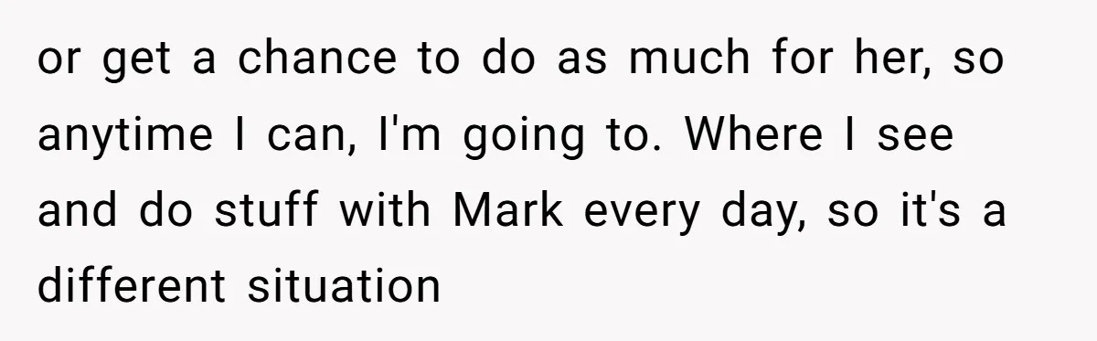 or get a chance to do as much for her, so anytime I can, I'm going to. Where I see and do stuff with Mark every day, so it's a...