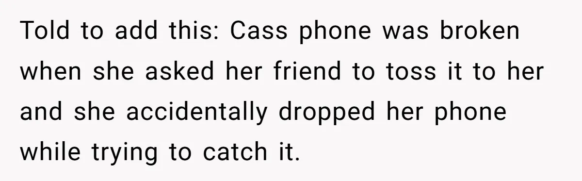 Told to add this: Cass phone was broken when she asked her friend to toss it to her and she accidentally dropped her phone while trying to catch it.