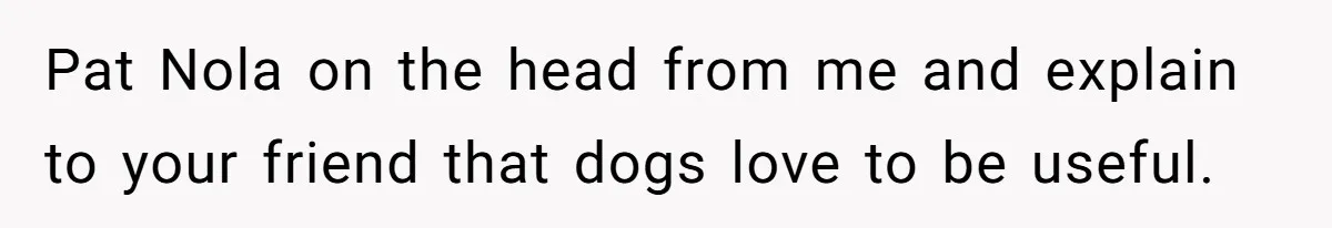 Woman Kicks Friend Out After She Insults Her Deaf Owner's Helpful Golden Retriever Pat Nola on the head from me and explain to your friend that dogs love to be useful.