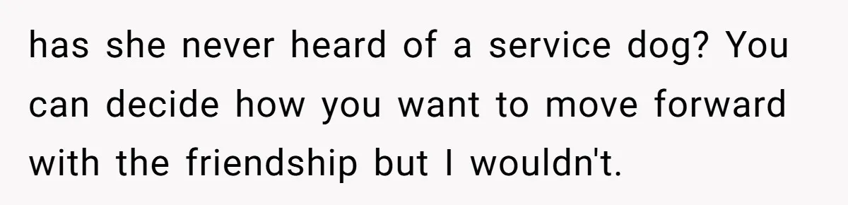 Woman Kicks Friend Out After She Insults Her Deaf Owner's Helpful Golden Retriever has she never heard of a service dog? You can decide how you want to move forward with the friendship but I wouldn't.