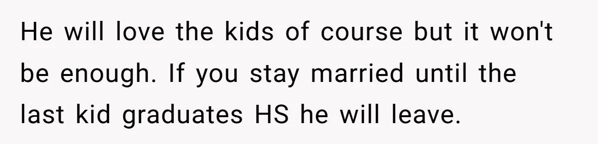 He will love the kids of course but it won't be enough. If you stay married until the last kid graduates HS he will leave.