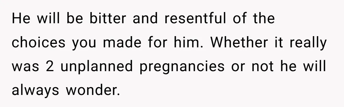He will be bitter and resentful of the choices you made for him. Whether it really was 2 unplanned pregnancies or not he will always wonder.