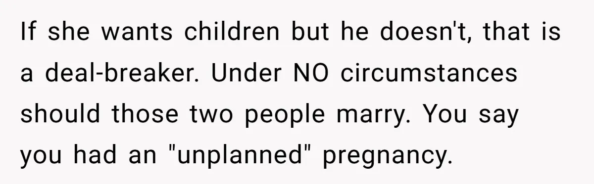 If she wants children but he doesn't, that is a deal-breaker. Under NO circumstances should those two people marry. You say you had an "unplanned" pregnancy.