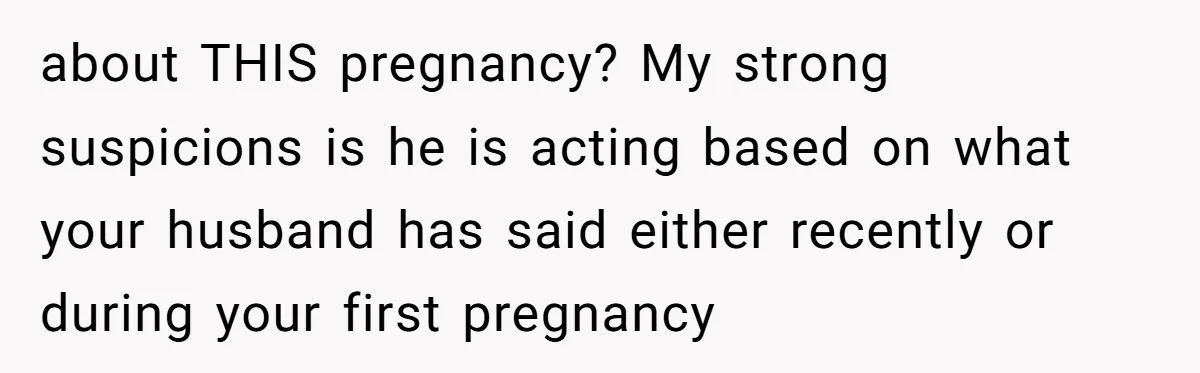 about THIS pregnancy? My strong suspicions is he is acting based on what your husband has said either recently or during your first pregnancy