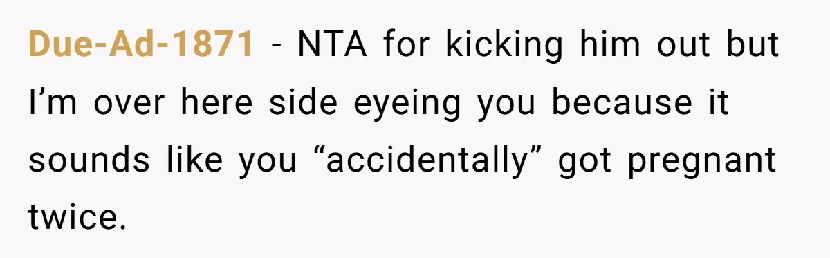 Due-Ad-1871 − NTA for kicking him out but I’m over here side eyeing you because it sounds like you “accidentally” got pregnant twice.