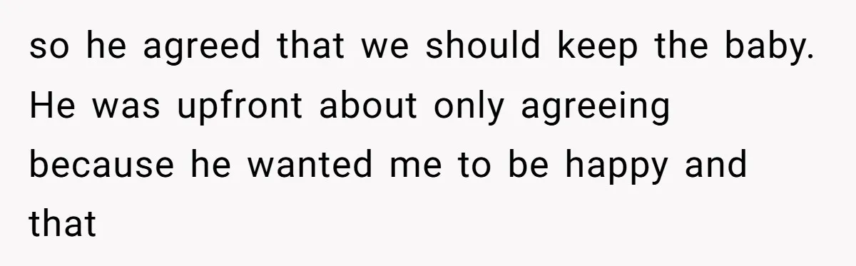 so he agreed that we should keep the baby. He was upfront about only agreeing because he wanted me to be happy and that