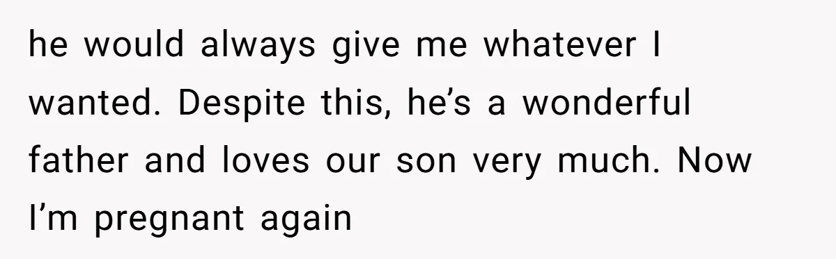he would always give me whatever I wanted. Despite this, he’s a wonderful father and loves our son very much. Now I’m pregnant again
