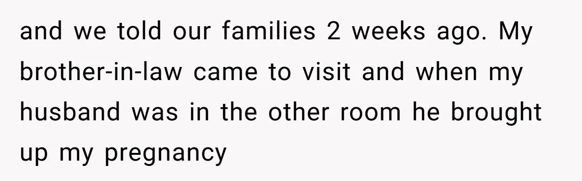 and we told our families 2 weeks ago. My brother-in-law came to visit and when my husband was in the other room he brought up my pregnancy