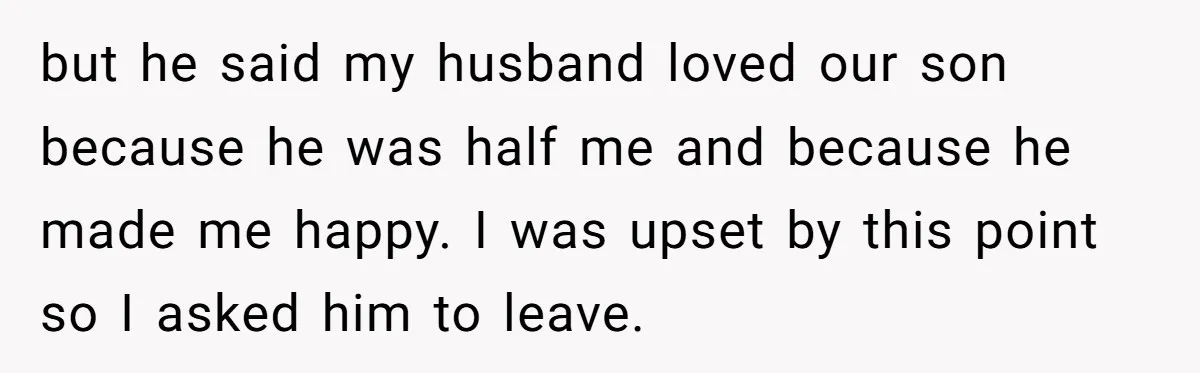 but he said my husband loved our son because he was half me and because he made me happy. I was upset by this point so I asked him to...