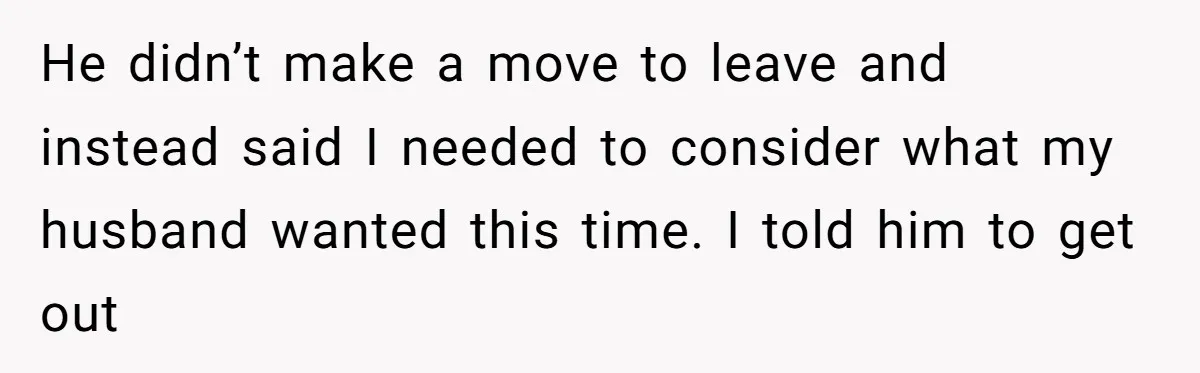He didn’t make a move to leave and instead said I needed to consider what my husband wanted this time. I told him to get out