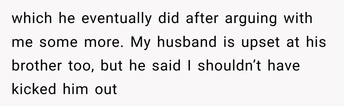 which he eventually did after arguing with me some more. My husband is upset at his brother too, but he said I shouldn’t have kicked him out