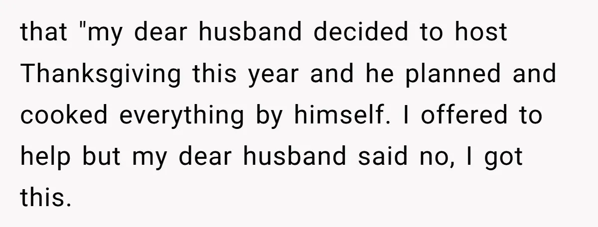 that "my dear husband decided to host Thanksgiving this year and he planned and cooked everything by himself. I offered to help but my dear husband said no, I got...