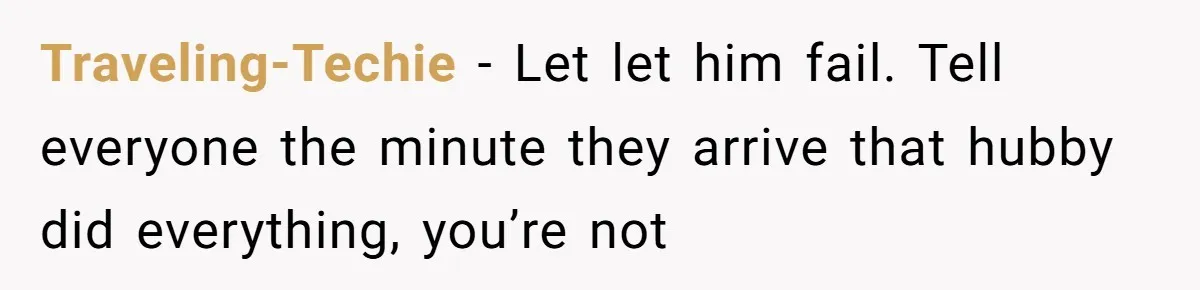 Traveling-Techie − Let let him fail. Tell everyone the minute they arrive that hubby did everything, you’re not