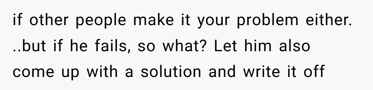 if other people make it your problem either. ..but if he fails, so what? Let him also come up with a solution and write it off