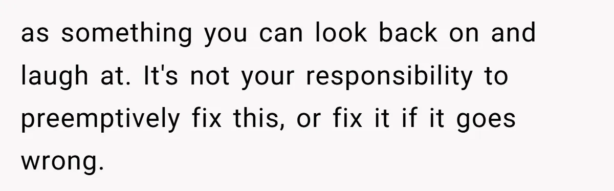 as something you can look back on and laugh at. It's not your responsibility to preemptively fix this, or fix it if it goes wrong.