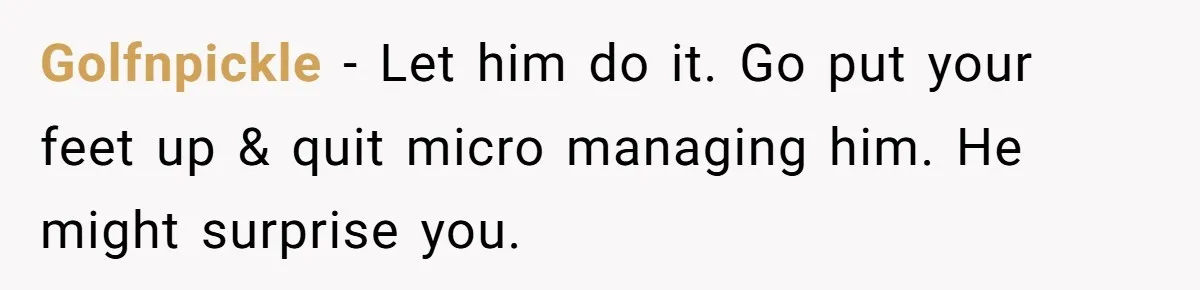 Golfnpickle − Let him do it. Go put your feet up & quit micro managing him. He might surprise you.