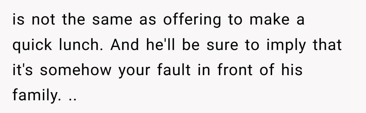 is not the same as offering to make a quick lunch. And he'll be sure to imply that it's somehow your fault in front of his family. ..