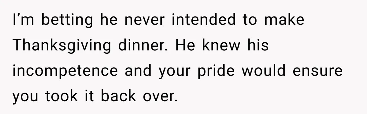 I’m betting he never intended to make Thanksgiving dinner. He knew his incompetence and your pride would ensure you took it back over.
