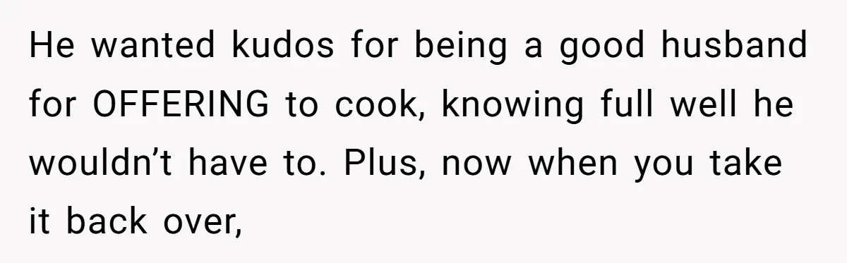 He wanted kudos for being a good husband for OFFERING to cook, knowing full well he wouldn’t have to. Plus, now when you take it back over,
