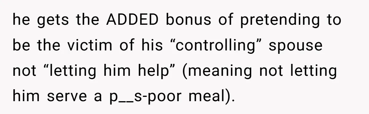 he gets the ADDED bonus of pretending to be the victim of his “controlling” spouse not “letting him help” (meaning not letting him serve a p__s-poor meal).