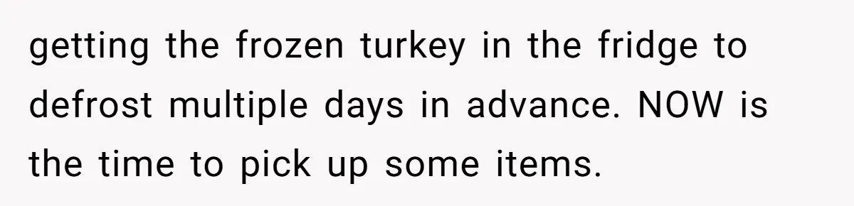 getting the frozen turkey in the fridge to defrost multiple days in advance. NOW is the time to pick up some items.