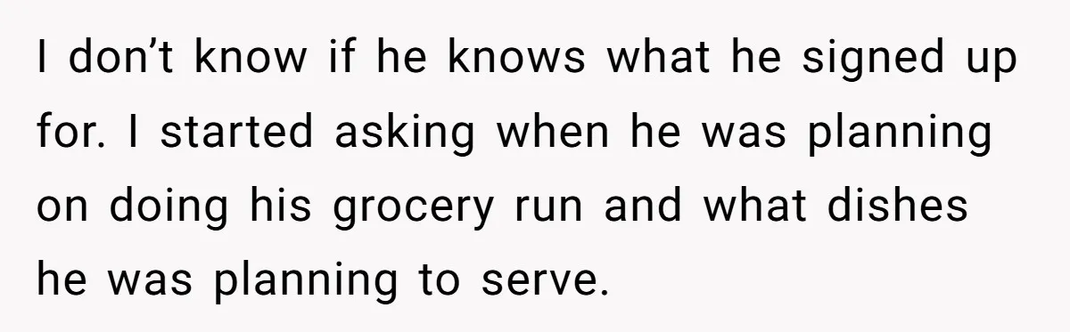 I don’t know if he knows what he signed up for. I started asking when he was planning on doing his grocery run and what dishes he was planning to...