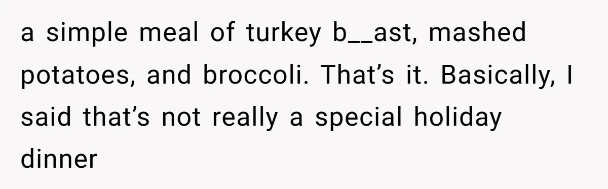 a simple meal of turkey b__ast, mashed potatoes, and broccoli. That’s it. Basically, I said that’s not really a special holiday dinner