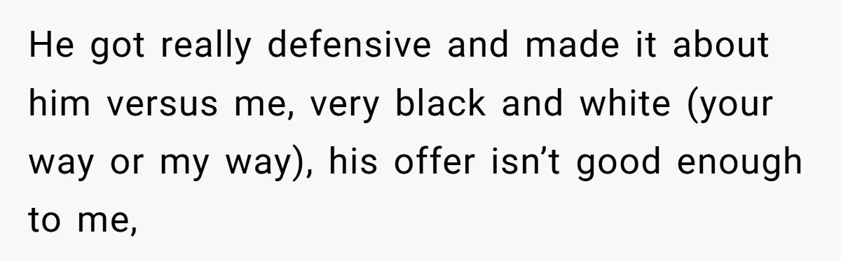He got really defensive and made it about him versus me, very black and white (your way or my way), his offer isn’t good enough to me,