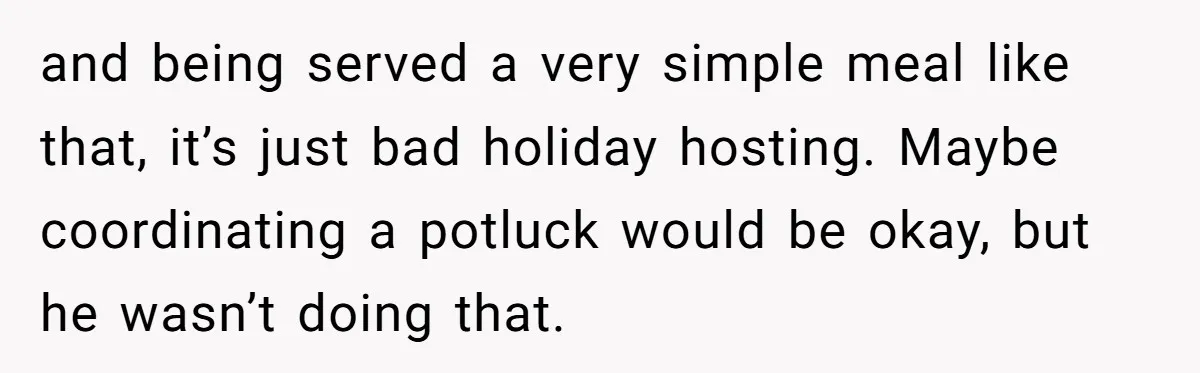 and being served a very simple meal like that, it’s just bad holiday hosting. Maybe coordinating a potluck would be okay, but he wasn’t doing that.