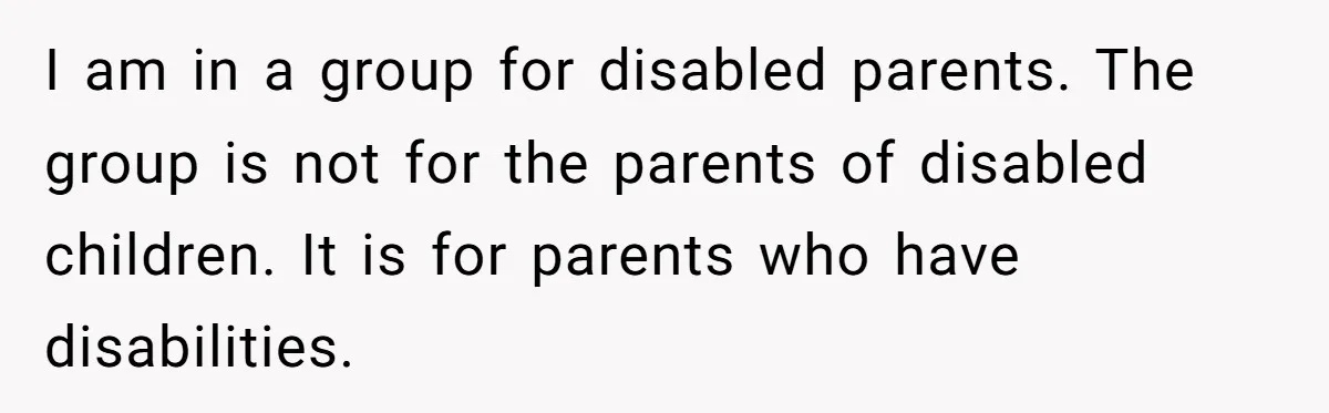 I am in a group for disabled parents. The group is not for the parents of disabled children. It is for parents who have disabilities.