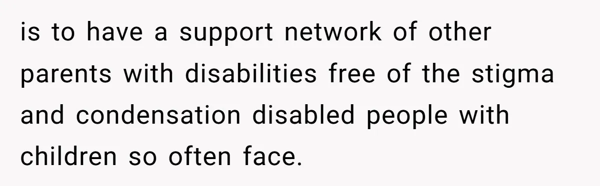 is to have a support network of other parents with disabilities free of the stigma and condensation disabled people with children so often face.