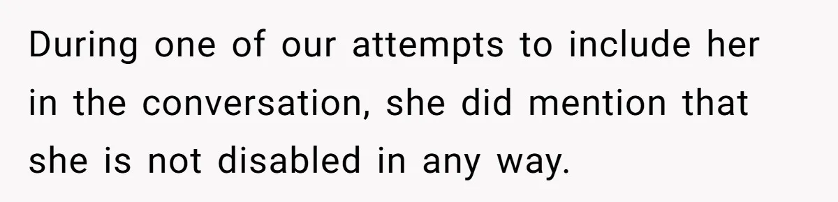 During one of our attempts to include her in the conversation, she did mention that she is not disabled in any way.